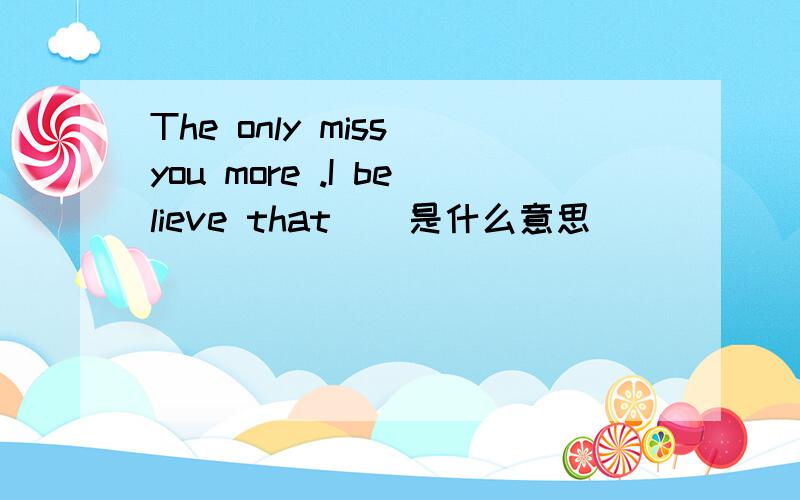 The only miss you more .I believe that    是什么意思