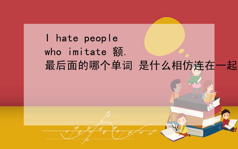 I hate people who imitate 额.最后面的哪个单词 是什么相仿连在一起后 怎样用中文翻译最恰当哇...