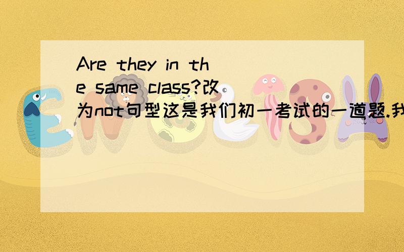 Are they in the same class?改为not句型这是我们初一考试的一道题.我写的是 ：Aren't they in the same class?但是很多人写：They aren't in the same class.这道到底是说否定回答还是什么.搞不懂.