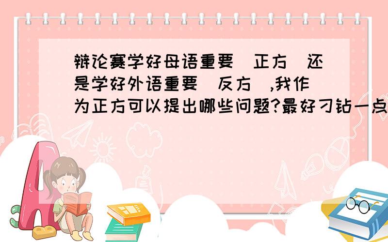 辩论赛学好母语重要（正方）还是学好外语重要（反方）,我作为正方可以提出哪些问题?最好刁钻一点,