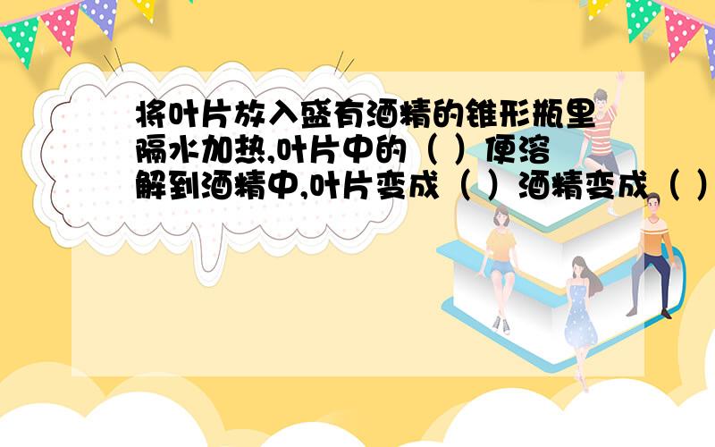 将叶片放入盛有酒精的锥形瓶里隔水加热,叶片中的（ ）便溶解到酒精中,叶片变成（ ）酒精变成（ ）色.跪求、、、、、、、、、、谢谢、、、、、