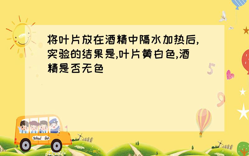 将叶片放在酒精中隔水加热后,实验的结果是,叶片黄白色,酒精是否无色