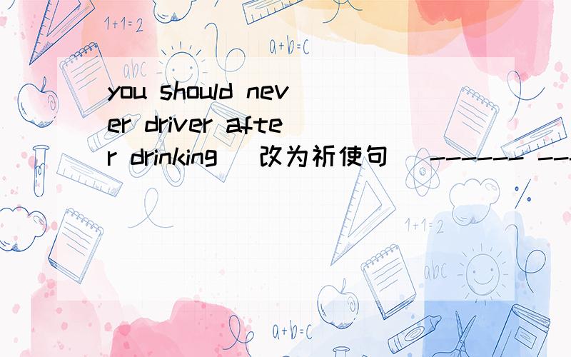 you should never driver after drinking (改为祈使句) ------ ------ after drinkingHow can i get to the Zhongshan park(改为同义句）can you tell me the ----- -----zhongshan park they need to take the No.88 bus.(对the No.88 bus.提问------bus