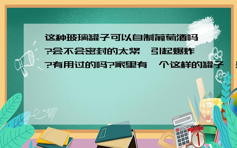 这种玻璃罐子可以自制葡萄酒吗?会不会密封的太紧,引起爆炸?有用过的吗?家里有一个这样的罐子,是去年买来泡菜的,没泡成.我想用它做葡萄酒,有没有谁知道,上面一圈是可以放水密封的,做葡