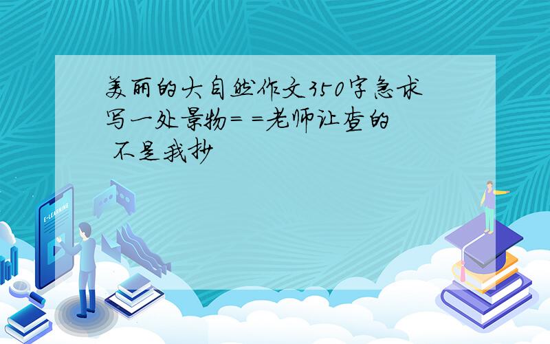 美丽的大自然作文350字急求写一处景物= =老师让查的  不是我抄