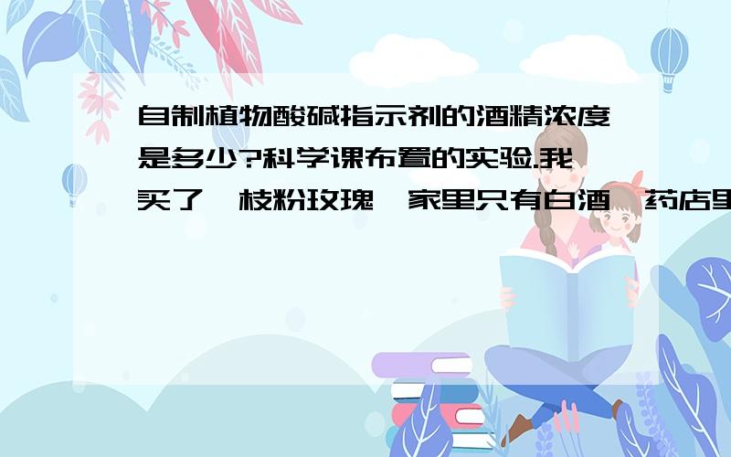 自制植物酸碱指示剂的酒精浓度是多少?科学课布置的实验.我买了一枝粉玫瑰,家里只有白酒,药店里貌似有20%的酒精,都能不能用啊,.纯度高的工业酒精咱没有.做过该实验的亲们急求解答.不要