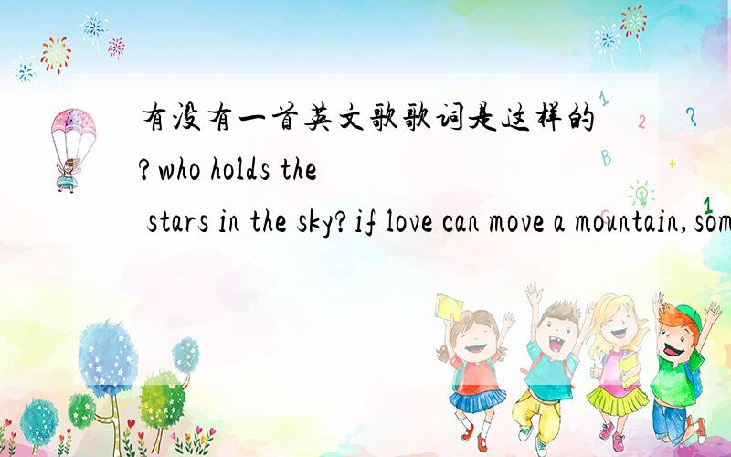 有没有一首英文歌歌词是这样的?who holds the stars in the sky?if love can move a mountain,someday we'll know.what the wind says when she cries?i bought a ticket to the end of the rainbow.if l could ask God a question 