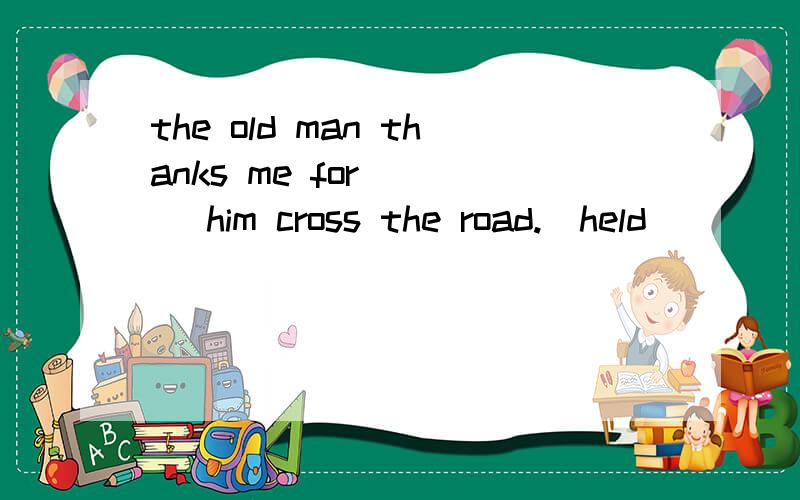 the old man thanks me for ___ him cross the road.(held)