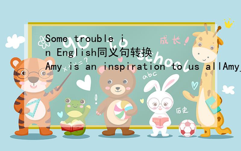 Some trouble in English同义句转换Amy is an inspiration to us allAmy___all___us