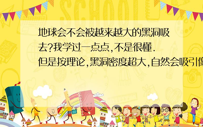 地球会不会被越来越大的黑洞吸去?我学过一点点,不是很懂.但是按理论,黑洞密度超大,自然会吸引像地球这样的“小东西”.有无数大恒星正在老去,变成黑洞,越来越大,越来越多……那么就是