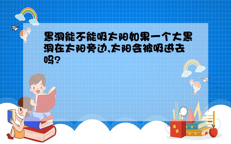 黑洞能不能吸太阳如果一个大黑洞在太阳旁边,太阳会被吸进去吗?