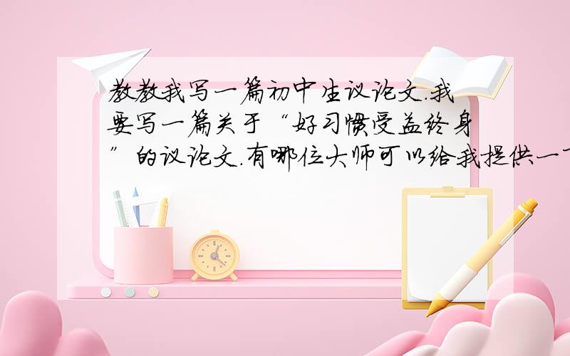 教教我写一篇初中生议论文.我要写一篇关于“好习惯受益终身”的议论文.有哪位大师可以给我提供一下材料.以及要怎样写才能有特点,需要注意什么等等.