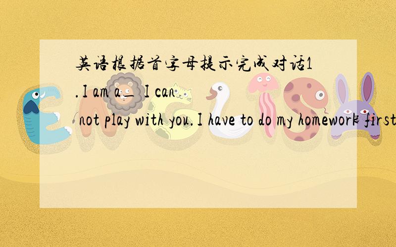 英语根据首字母提示完成对话1.I am a_ I can not play with you.I have to do my homework first.2.I am a_ he can not come.He h_ to study.