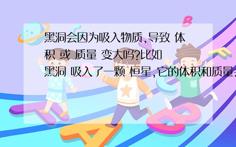 黑洞会因为吸入物质,导致 体积 或 质量 变大吗?比如 黑洞 吸入了一颗 恒星,它的体积和质量会变大吗?请说说为什么?感激不尽.