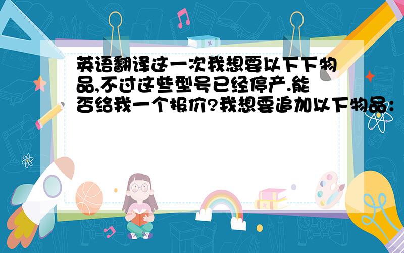 英语翻译这一次我想要以下下物品,不过这些型号已经停产.能否给我一个报价?我想要追加以下物品：能否给我更低一些的价格?麻烦哪位朋友给翻译下 ,