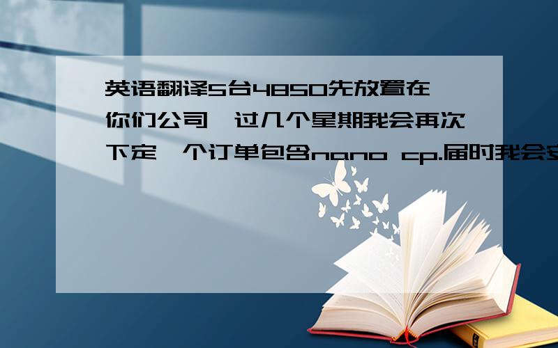 英语翻译5台4850先放置在你们公司,过几个星期我会再次下定一个订单包含nano cp.届时我会安排5个4850与nano cp一起运输.这个句子,个人英语不才,麻烦哪位朋友翻译下,先谢过.