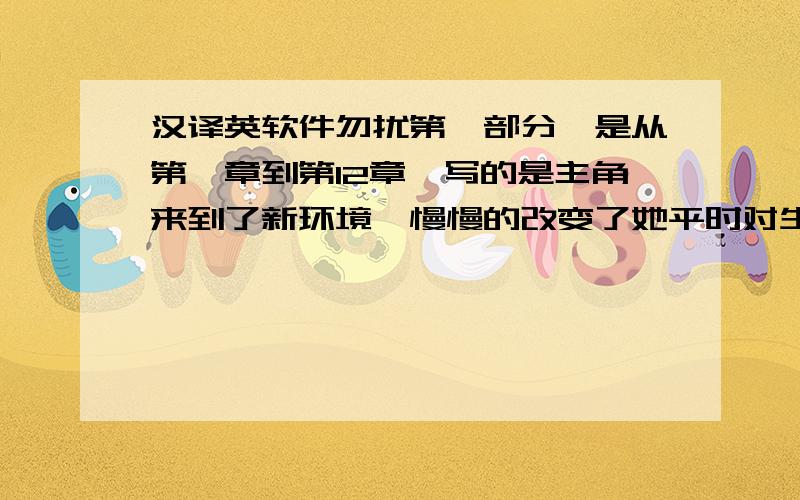 汉译英软件勿扰第一部分,是从第一章到第12章,写的是主角来到了新环境,慢慢的改变了她平时对生活的态度,在三个大部分中,我应该会选择这个当我最喜欢的部分,因为这是正本书主线的开头,