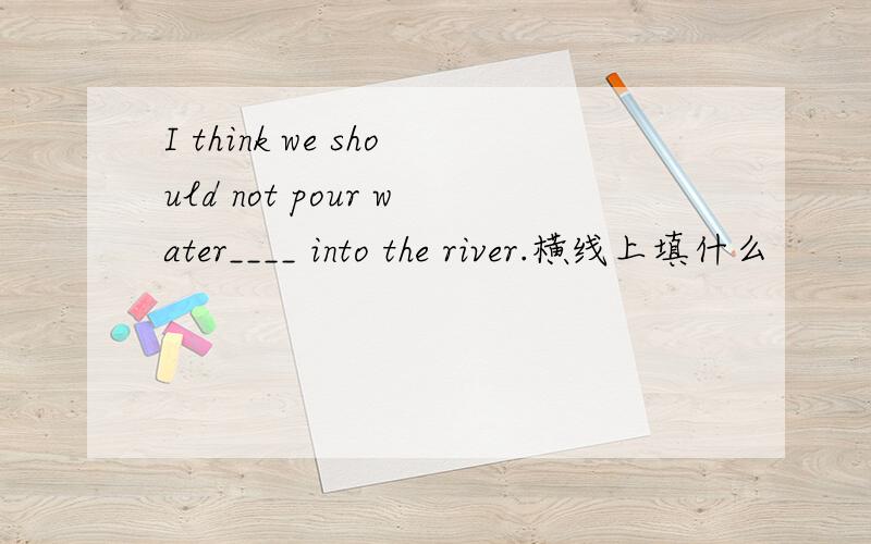 I think we should not pour water____ into the river.横线上填什么