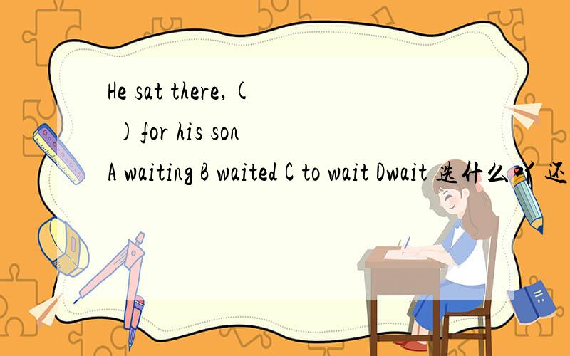 He sat there,( )for his son A waiting B waited C to wait Dwait 选什么吖 还有一句My mum was in her room,（ ）in her experiment A absorb B absorbed C absorbing D to absorb 选什么