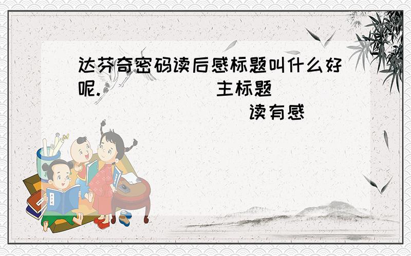 达芬奇密码读后感标题叫什么好呢.（ ____ 主标题__________）读有感