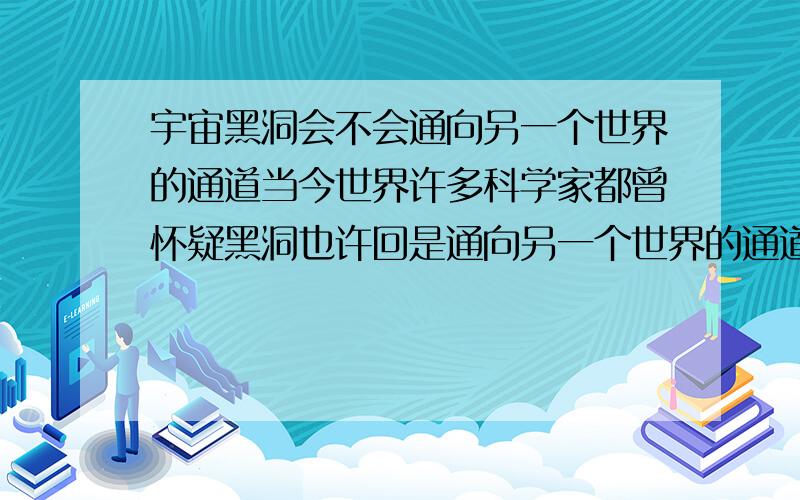 宇宙黑洞会不会通向另一个世界的通道当今世界许多科学家都曾怀疑黑洞也许回是通向另一个世界的通道,请问：宇宙黑洞到底是怎么回事?如果研究会不会对人类发展有什么影响?