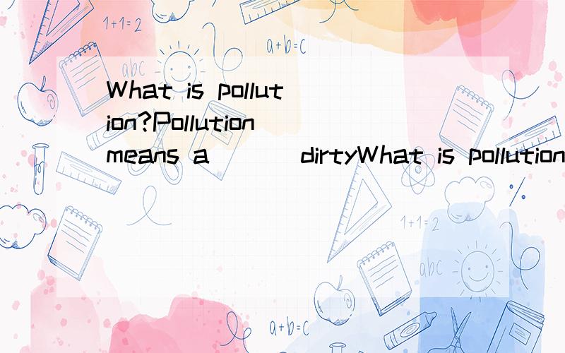 What is pollution?Pollution means a___ dirtyWhat is pollution?Pollution means a___ dirty or harmful things to land,air,water and so on.It is bad for animals and plants,and it even makes people’s health in d___.In our daily life,we can see different