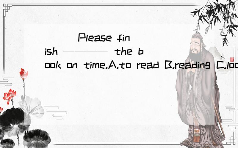 （ ） Please finish ———— the book on time.A.to read B.reading C.looking D.looking at快