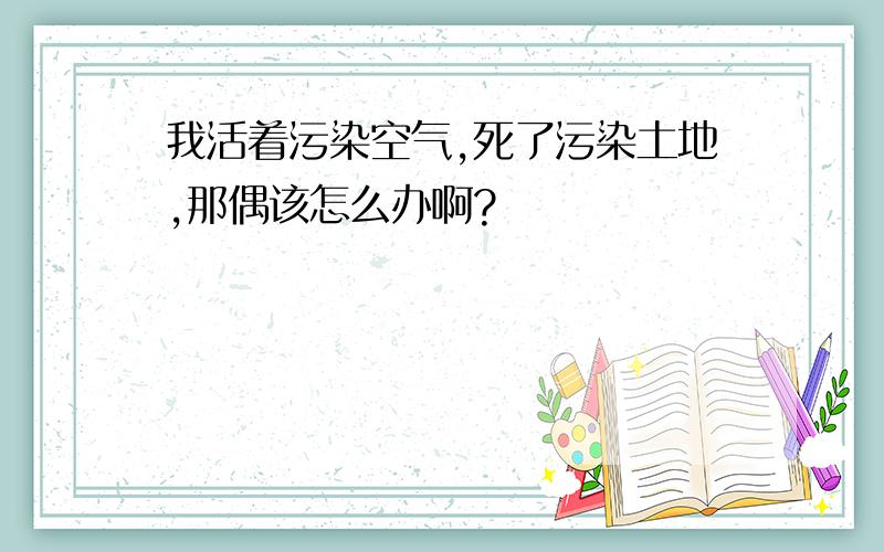 我活着污染空气,死了污染土地,那偶该怎么办啊?