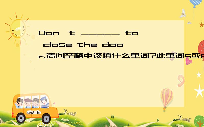 Don't _____ to close the door.请问空格中该填什么单词?此单词5或6个字母,其中必须有一个