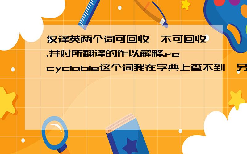 汉译英两个词可回收,不可回收.并对所翻译的作以解释.recyclable这个词我在字典上查不到,另外recycle和recoverable以及他们俩的反意词,我不知道哪一个更准确.或许你有更好的翻译.