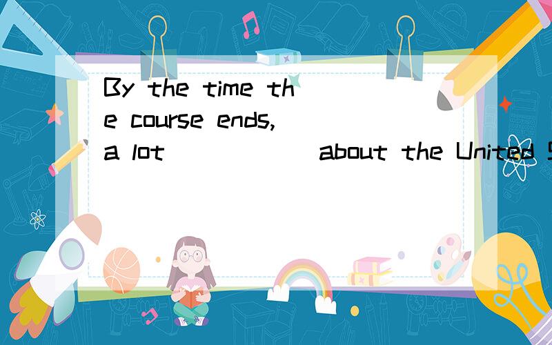 By the time the course ends,a lot _____ about the United States.A.will have been learned B.will have learned C.are learned D.have been learned 为什么不选D