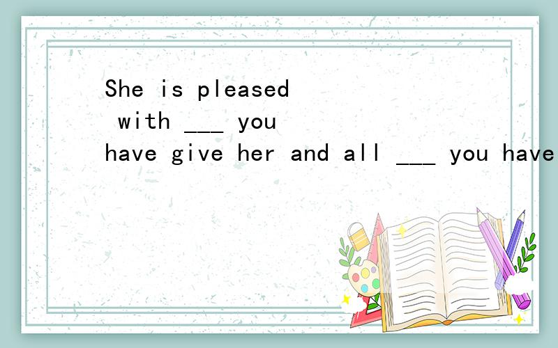 She is pleased with ___ you have give her and all ___ you have told her.请赐教She is pleased with ___ you have give her and all ___ you have told her.what,that为啥选他们呢?请赐教