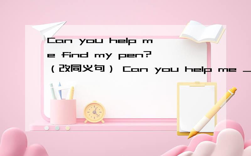 Can you help me find my pen?（改同义句） Can you help me ____ ____ my pen.