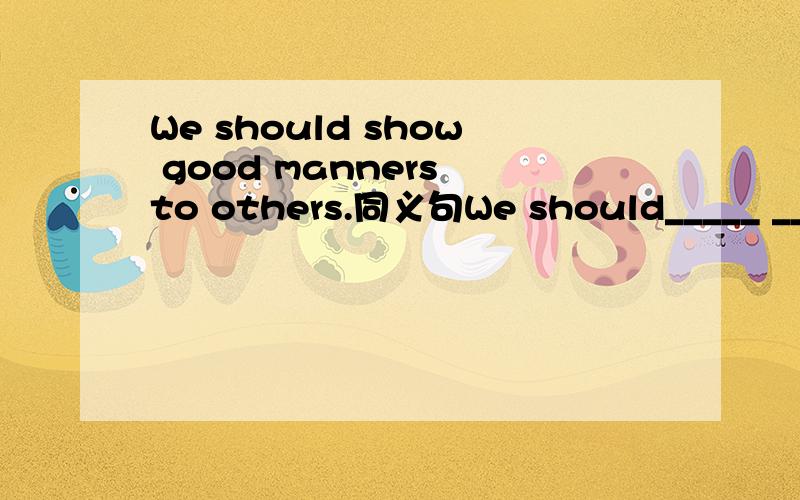 We should show good manners to others.同义句We should_____ _____ to others.