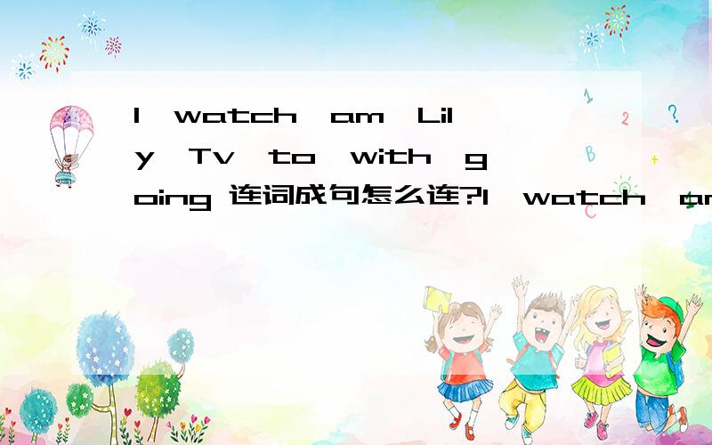 I,watch,am,Lily,Tv,to,with,going 连词成句怎么连?I,watch,am,Lily,TV,to,with,going(连词成句）