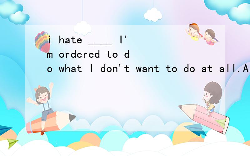 i hate ____ I'm ordered to do what I don't want to do at all.A.when B.that when C.it when D.that选什么为什么?我感觉每个都是对的- -.