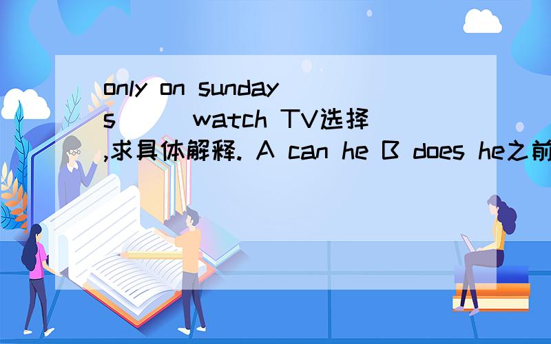 only on sundays___watch TV选择,求具体解释. A can he B does he之前does打错了从新开一题.这里就是全句了,主语的he,答案两个都是一般现在时态