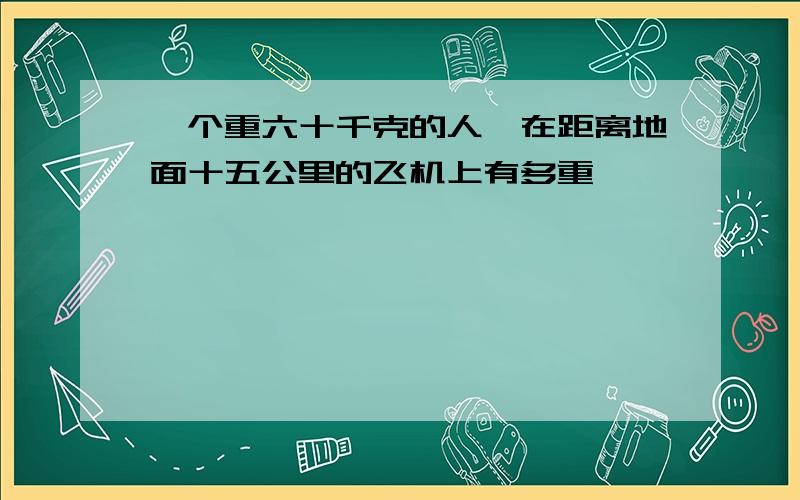 一个重六十千克的人,在距离地面十五公里的飞机上有多重