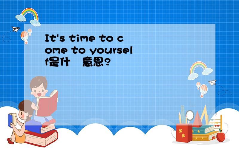 It's time to come to yourself是什麼意思?