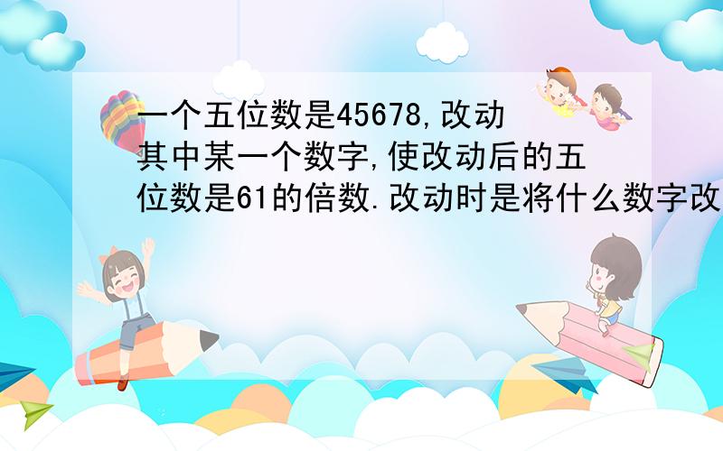 一个五位数是45678,改动其中某一个数字,使改动后的五位数是61的倍数.改动时是将什么数字改成了几?改动后的五位数是多少?