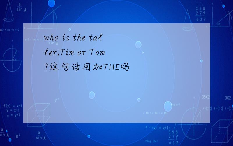 who is the taller,Tim or Tom?这句话用加THE吗