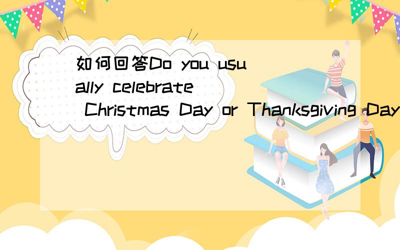 如何回答Do you usually celebrate Christmas Day or Thanksgiving Day?是回答：yes i do,还是当做一个选择疑问句来回答?急!