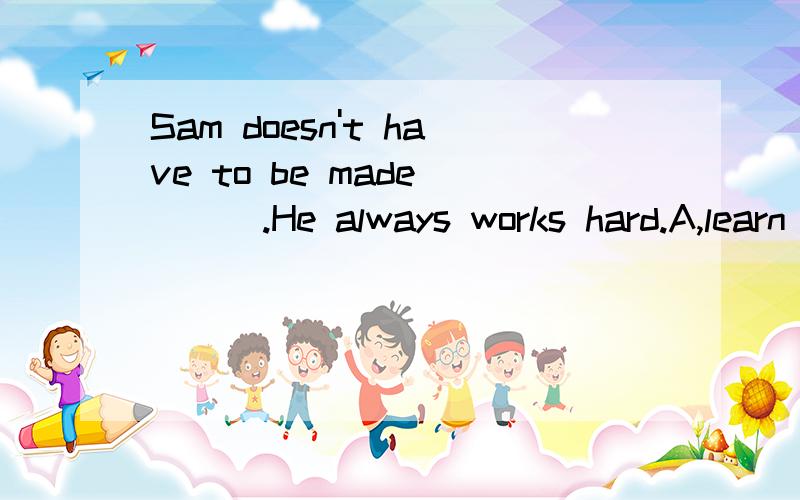 Sam doesn't have to be made ( ) .He always works hard.A,learn B,to learn 为什么?