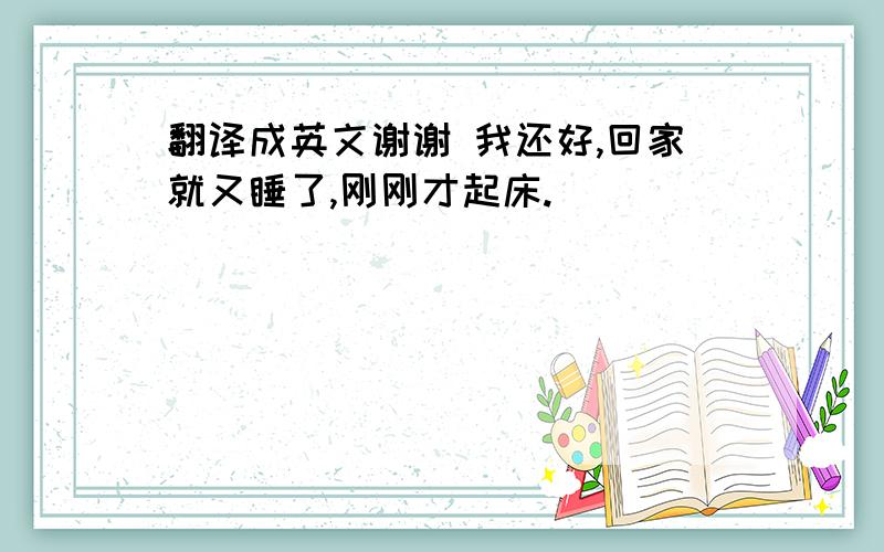 翻译成英文谢谢 我还好,回家就又睡了,刚刚才起床.