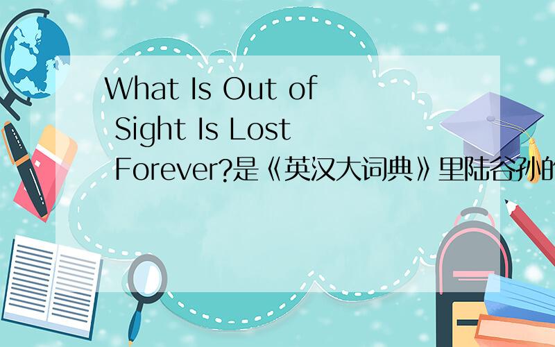 What Is Out of Sight Is Lost Forever?是《英汉大词典》里陆谷孙的序的标题.