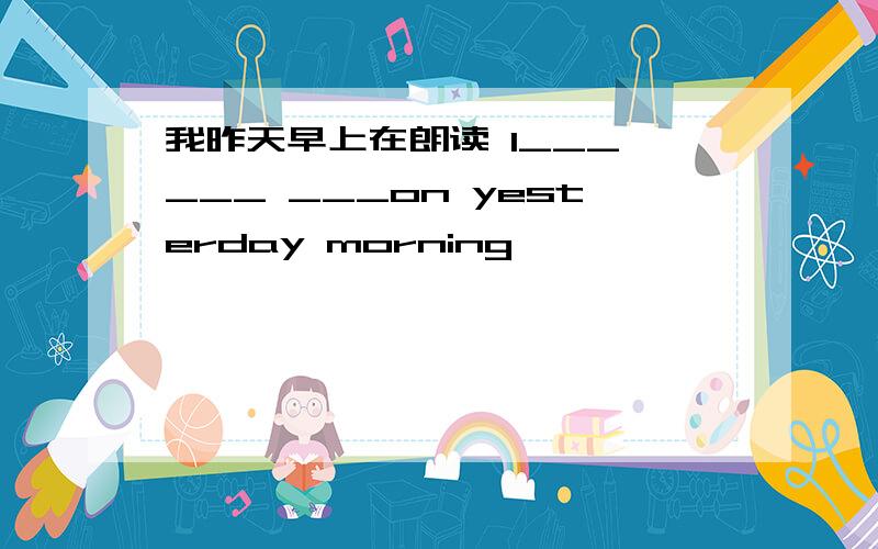 我昨天早上在朗读 I___ ___ ___on yesterday morning