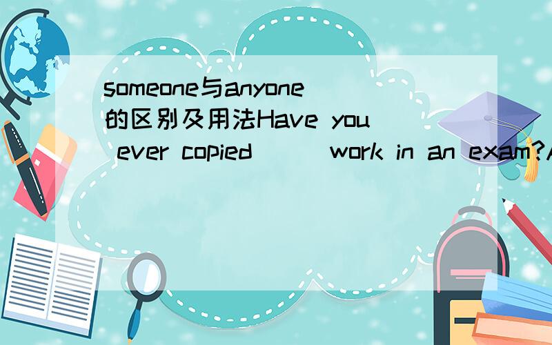 someone与anyone的区别及用法Have you ever copied ( )work in an exam?A.anyone else B.someone else'sC.your partners D.any another ones答案是选项B,但令我无法理解的是为什么选项B用的是someone而不是anyone?someone只能用在