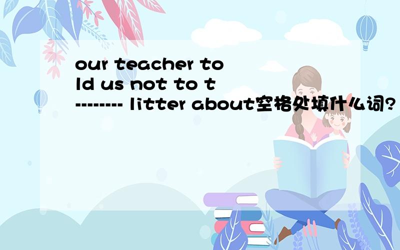 our teacher told us not to t-------- litter about空格处填什么词?