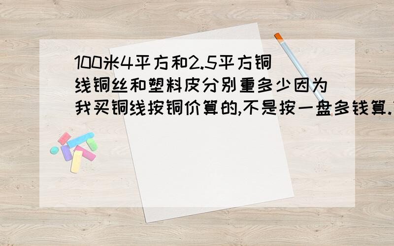 100米4平方和2.5平方铜线铜丝和塑料皮分别重多少因为我买铜线按铜价算的,不是按一盘多钱算.铜价6万,买的有2.5和4平方的,总重量24斤.都是软线.如果按盘买,贵了还是便宜了最想知道的是100铜