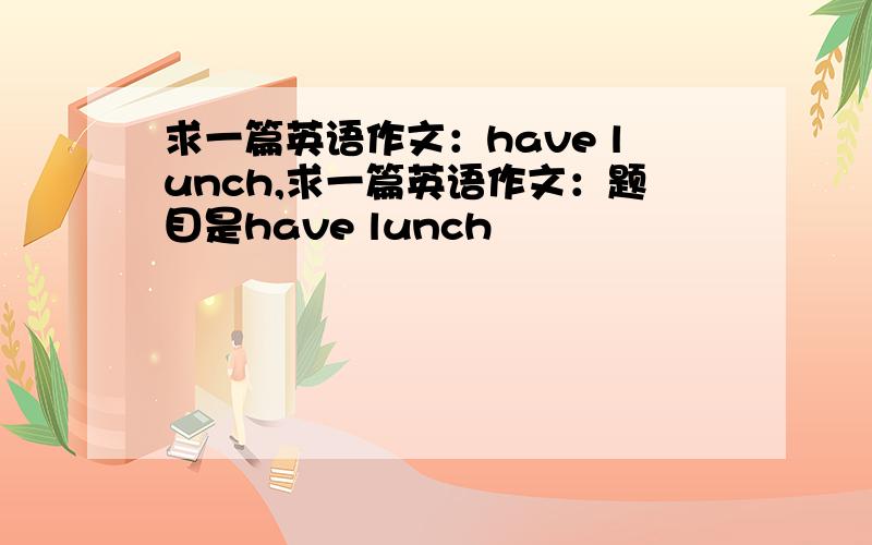 求一篇英语作文：have lunch,求一篇英语作文：题目是have lunch